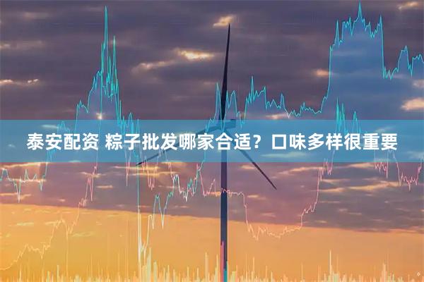 泰安配资 粽子批发哪家合适？口味多样很重要