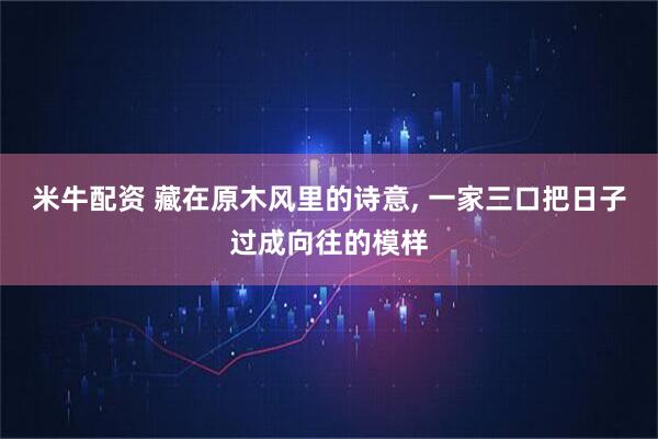 米牛配资 藏在原木风里的诗意, 一家三口把日子过成向往的模样