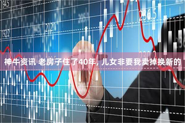 神牛资讯 老房子住了40年, 儿女非要我卖掉换新的