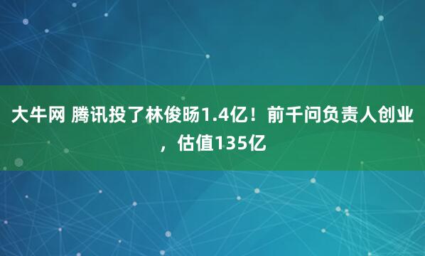 大牛网 腾讯投了林俊旸1.4亿！前千问负责人创业，估值135亿