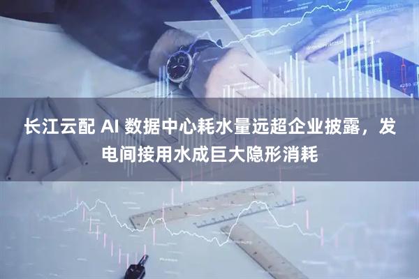 长江云配 AI 数据中心耗水量远超企业披露，发电间接用水成巨大隐形消耗