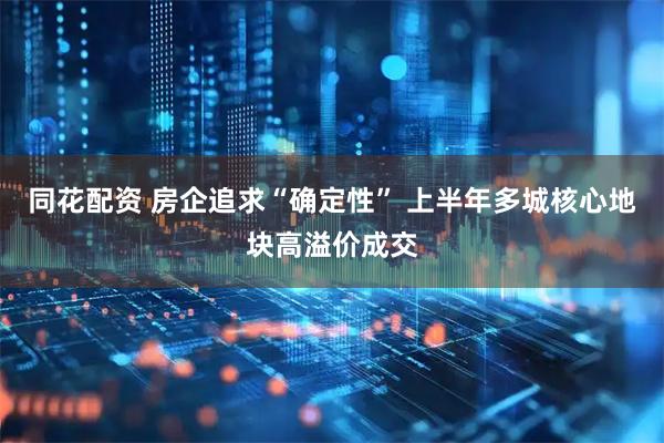 同花配资 房企追求“确定性” 上半年多城核心地块高溢价成交