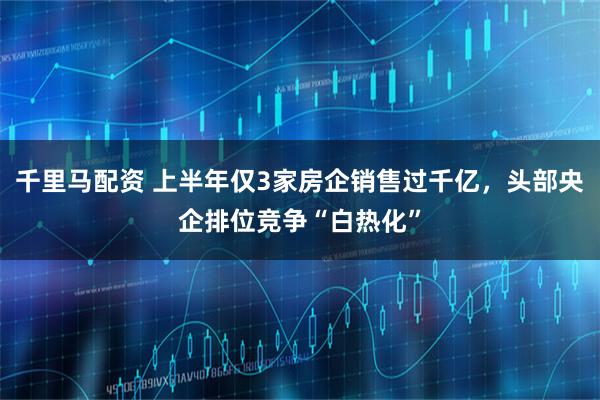 千里马配资 上半年仅3家房企销售过千亿，头部央企排位竞争“白热化”