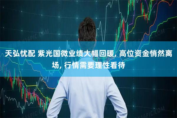 天弘忧配 紫光国微业绩大幅回暖, 高位资金悄然离场, 行情需要理性看待